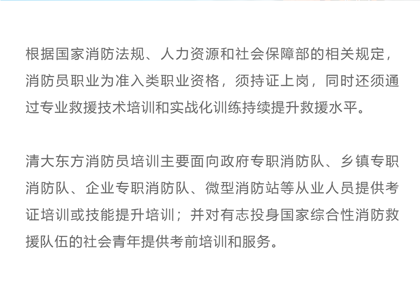 根据国家消防法规、人力资源和社会保障部的相关规定，消防员职业为准入类职业资格，须持证上岗，同时还须通过专业救援技术培训和实战化训练持续提升救援水平。 清大东方消防员培训主要面向政府专职消防队、乡镇专职消防队、企业专职消防队、微型消防站等从业人员提供考证培训或技能提升培训；并对有志投身国家综合性消防救援队伍的社会青年提供考前培训和服务。