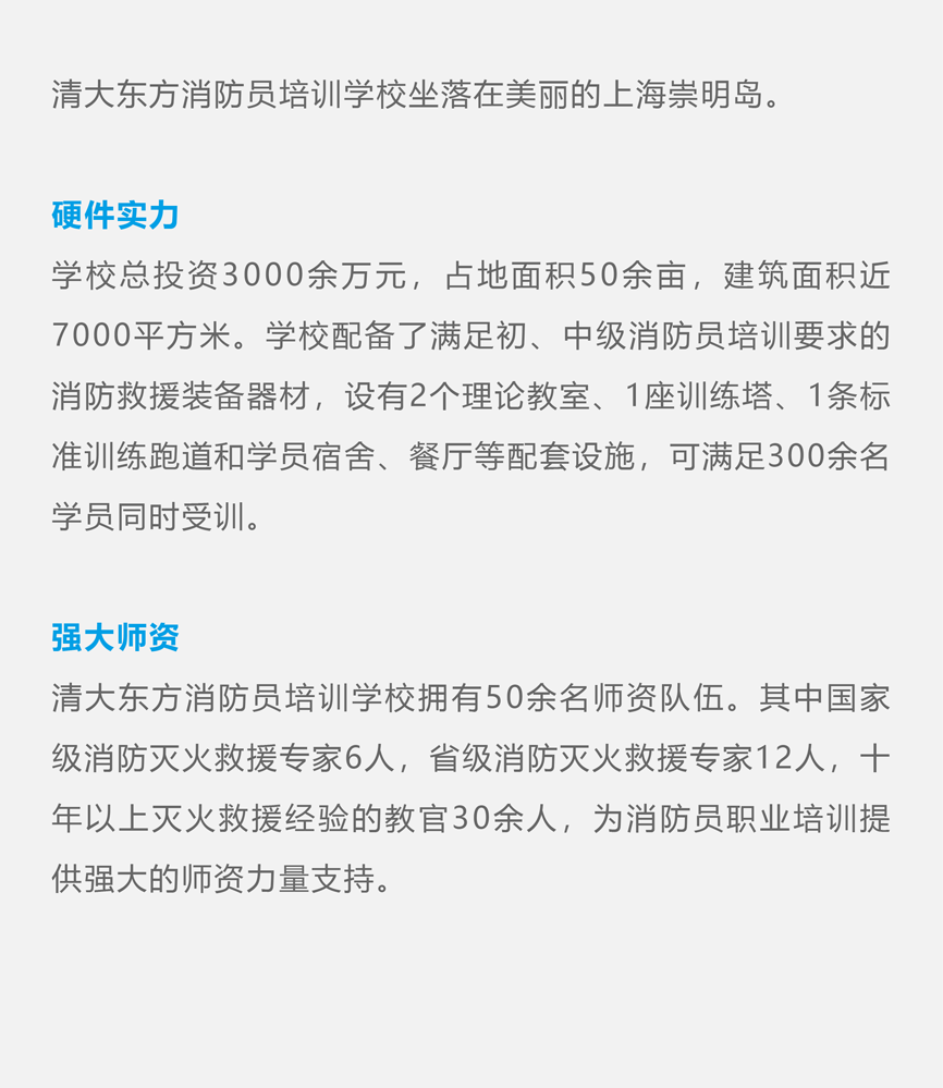 清大东方消防员培训学校坐落在美丽的上海崇明岛。 硬件实力 学校总投资3000余万元，占地面积50余亩，建筑面积近7000平方米。学校配备了满足初、中级消防员培训要求的消防救援装备器材，设有2个理论教室、1座训练塔、1条标准训练跑道和学员宿舍、餐厅等配套设施，可满足300余名学员同时受训。 强大师资 清大东方消防员培训学校拥有50余名师资队伍。其中国家级消防灭火救援专家6人，省级消防灭火救援专家12人，十年以上灭火救援经验的教官30余人，为消防员职业培训提供强大的师资力量支持。