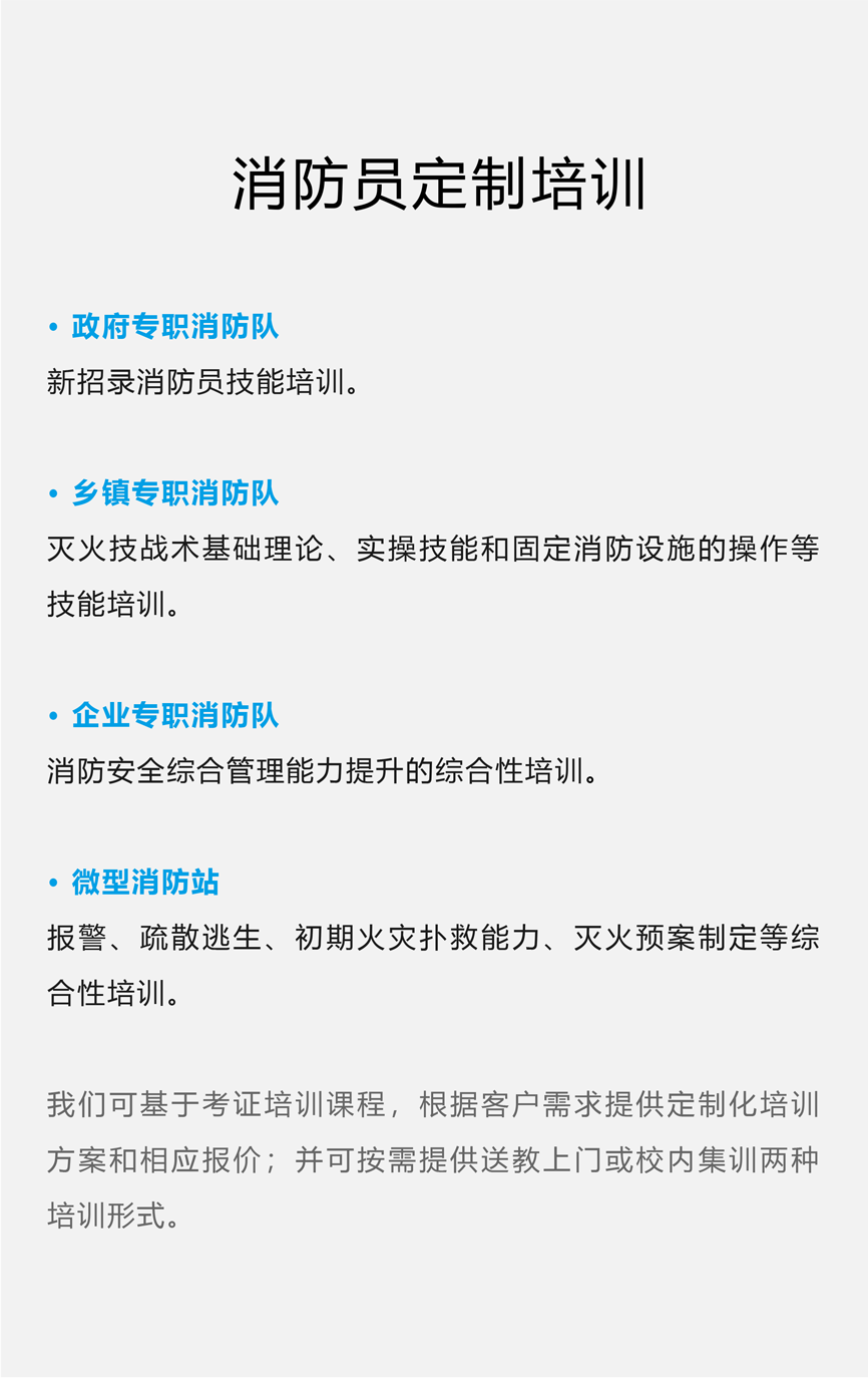 消防员定制培训 · 政府专职消防队 新招录消防员技能培训。 · 乡镇专职消防队 灭火技战术基础理论、实操技能和固定消防设施的操作等技能培训。 · 企业专职消防队 消防安全综合管理能力提升的综合性培训。 · 微型消防站 报警、疏散逃生、初期火灾扑救能力、灭火预案制定等综合性培训。 我们可基于考证培训课程，根据客户需求提供定制化培训方案和相应报价；并可按需提供送教上门或校内集训两种培训形式。