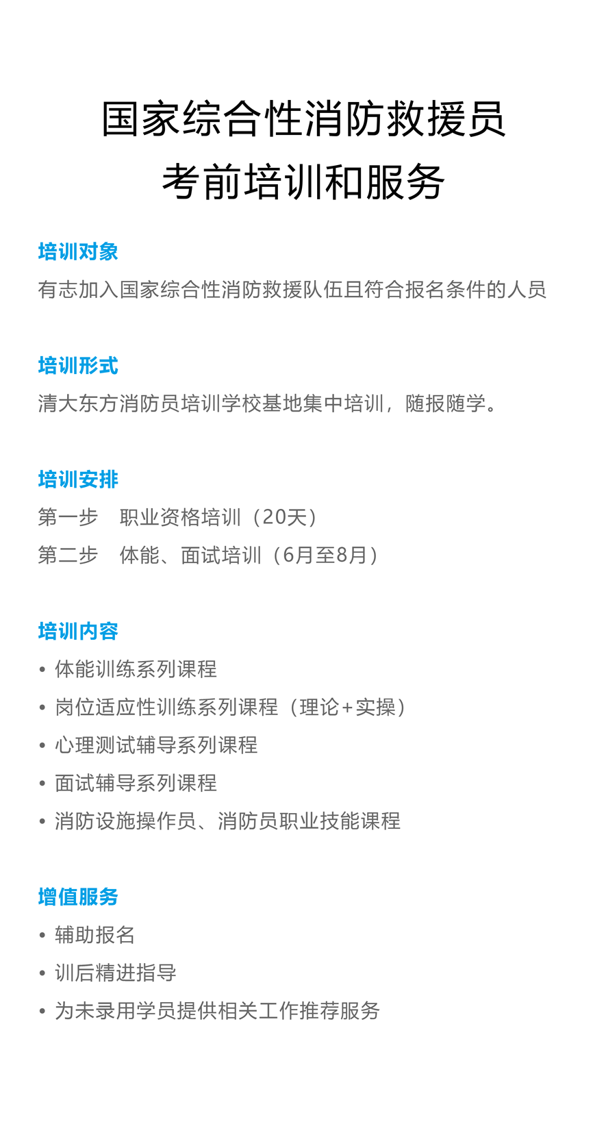 国家综合性消防救援员 考前培训和服务 培训对象 有志加入国家综合性消防救援队伍且符合报名条件的人员 培训形式 清大东方消防员培训学校基地集中培训，随报随学。 培训安排 第一步　职业资格培训（20天） 第二步　体能、面试培训（6月至8月） 培训内容 ? 体能训练系列课程 ? 岗位适应性训练系列课程（理论+实操） ? 心理测试辅导系列课程 ? 面试辅导系列课程 ? 消防设施操作员、消防员职业技能课程 增值服务 ? 辅助报名 ? 训后精进指导 ? 为未录用学员提供相关工作推荐服务